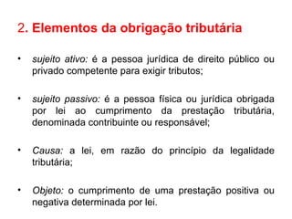 2 . Elementos da obrigação tributária  sujeito ativo:  é   a pessoa jurídica de direito público ou privado competente para exigir tributos; sujeito passivo:  é   a pessoa física ou jurídica obrigada por lei ao cumprimento da prestação tributária, denominada contribuinte ou responsável; Causa:  a lei, em razão do princípio da legalidade tributária;  Objeto:  o cumprimento de uma prestação positiva ou negativa determinada por lei. 