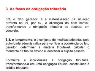 3. As fases da obrigação tributária 3.2. o fato gerador : é a materialização da situação prevista na lei, por ex., a alienação do bem imóvel, transformando a obrigação tributária de abstrata em concreta.  3.3. o lançamento : é o conjunto de medidas adotadas pela autoridade administrativa para verificar a ocorrência do fato gerador, determinar a matéria tributável, calcular o montante de tributo devido e identificar o sujeito passivo.  Formaliza e individualiza a obrigação tributária, transformando-a em uma obrigação líquida, constituindo o crédito tributário. 