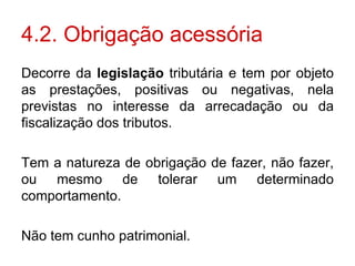 4.2. Obrigação acessória Decorre da  legislação  tributária e tem por objeto as prestações, positivas ou negativas, nela previstas no interesse da arrecadação ou da fiscalização dos tributos. Tem a natureza de obrigação de fazer, não fazer, ou mesmo de tolerar um determinado comportamento. Não tem cunho patrimonial. 
