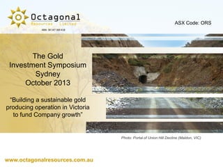 ASX Code: ORS
ABN: 38 147 300 418

The Gold
Investment Symposium
Sydney
October 2013
“Building a sustainable gold
producing operation in Victoria
to fund Company growth”

Photo: Portal of Union Hill Decline (Maldon, VIC)

www.octagonalresources.com.au

 