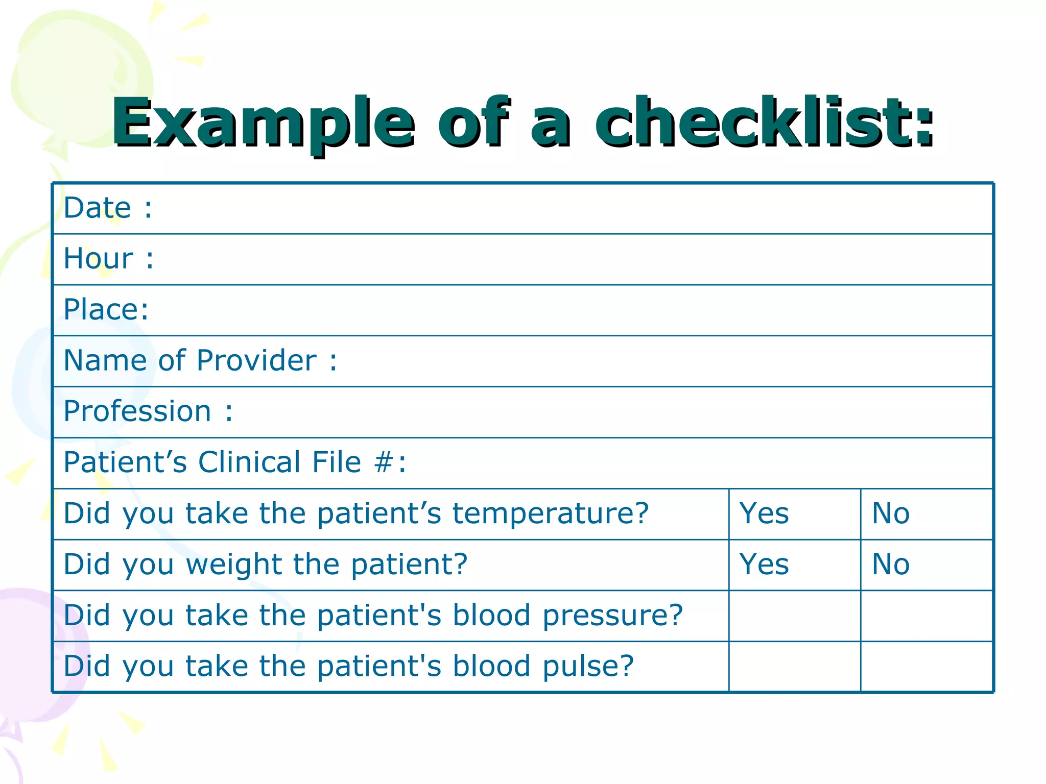 Example of a checklist: Did you take the patient's blood pulse? Did you take the patient's blood pressure? No Yes Did you weight the patient?  No Yes  Did you take the patient’s temperature? Patient’s Clinical File #: Profession : Name of Provider : Place: Hour : Date : 