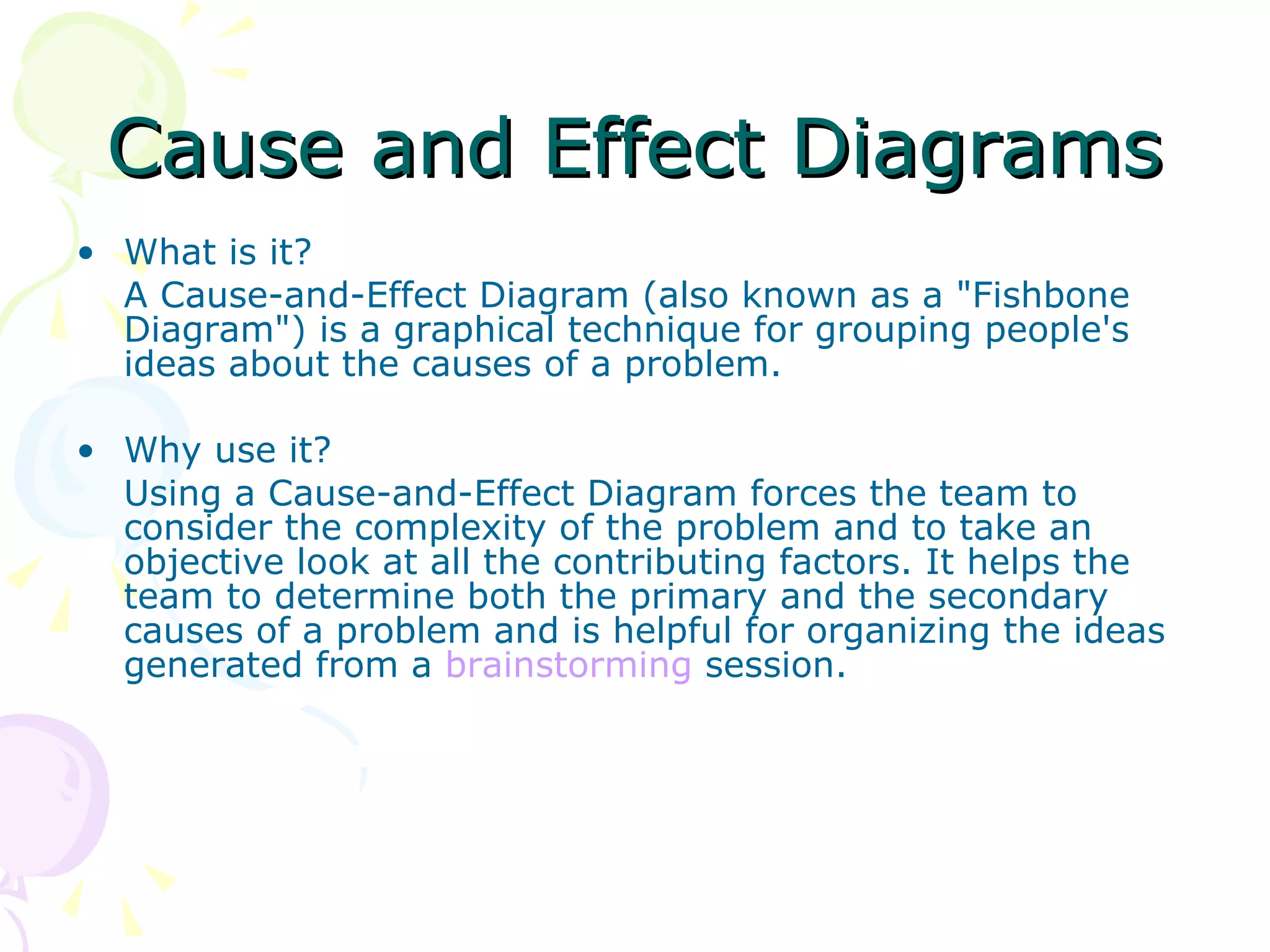 Cause and Effect Diagrams What is it? A Cause-and-Effect Diagram (also known as a &quot;Fishbone Diagram&quot;) is a graphical technique for grouping people's ideas about the causes of a problem. Why use it? Using a Cause-and-Effect Diagram forces the team to consider the complexity of the problem and to take an objective look at all the contributing factors. It helps the team to determine both the primary and the secondary causes of a problem and is helpful for organizing the ideas generated from a  brainstorming  session. 