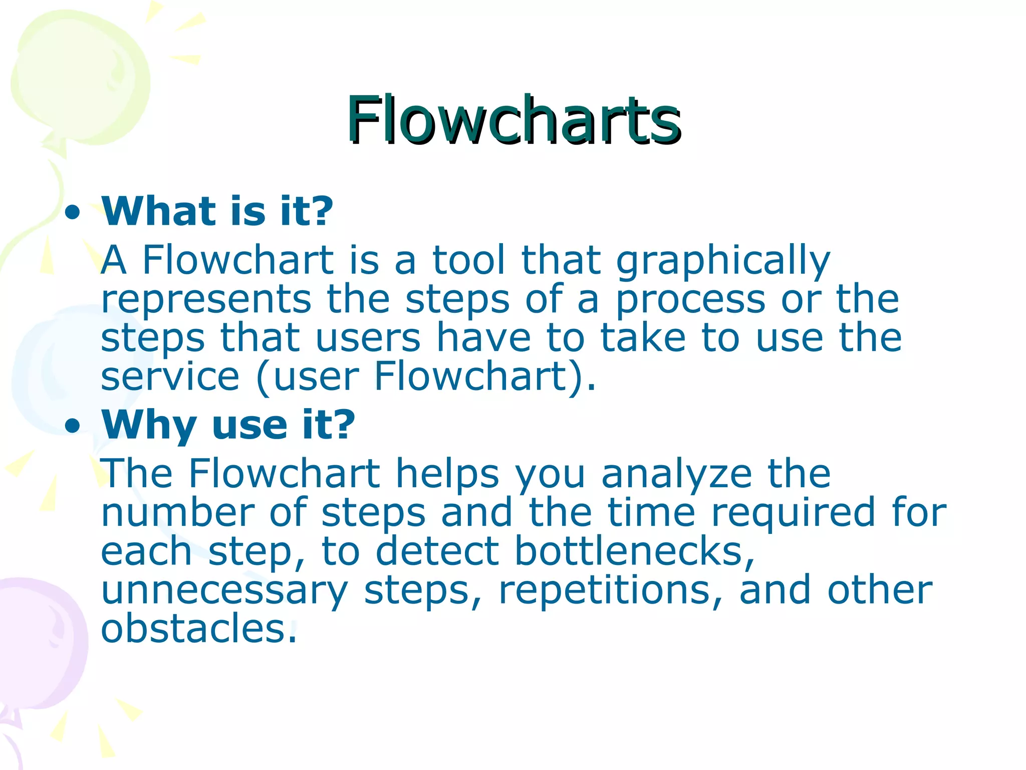 Flowcharts What is it? A Flowchart is a tool that graphically represents the steps of a process or the steps that users have to take to use the service (user Flowchart).  Why use it? The Flowchart helps you analyze the number of steps and the time required for each step, to detect bottlenecks, unnecessary steps, repetitions, and other obstacles.  