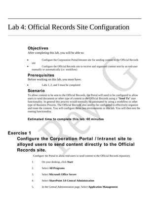 Lab 4: Official Records Site Configuration

         Objectives
         After completing this lab, you will be able to:

        •            Configure the Corporation Portal/Intranet site for sending content to the Official Records
            site
        •           Configure the Official Records site to receive and organized content sent by an end-user
            manually or automatically (i.e. workflow)

         Prerequisites
         Before working on this lab, you must have:
        •            Labs 1, 2, and 3 must be completed

         Scenario
         To allow content to be sent to the Official Records, the Portal will need to be configured to allow
         users to send document or other type of content to the Official Records using a “Send To” user
         functionality. In general this process would normally be automated by using a workflow or other
         type of Business Process. The Official Records also need to be configured to effectively organize
         and route the content. You will configure these two environments in this lab. You will then test the
         routing functionality.

         Estimated time to complete this lab: 60 minutes



Exercise 1
    Configure the Corporation Portal / Intranet site to
    alloyed users to send content directly to the Official
    Records site.
             Configure the Portal to allow end-users to send content to the Official Records repository.

            1.       On your desktop, click Start

            2.       Select All Programs

            3.       Select Microsoft Office Server

            4.       Select SharePoint 3.0 Central Administration

            5.       In the Central Administration page, Select Application Management
 