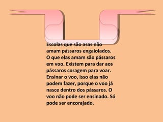 Escolas que são asas não amam pássaros engaiolados. O que elas amam são pássaros em voo. Existem para dar aos pássaros coragem para voar. Ensinar o voo, isso elas não podem fazer, porque o voo já nasce dentro dos pássaros. O voo não pode ser ensinado. Só pode ser encorajado. 