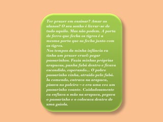 Ter prazer em ensinar? Amar os alunos? O seu sonho é livrar-se de tudo aquilo. Mas não podem. A porta de ferro que fecha os tigres é a mesma porta que as fecha junto com os tigres. Nos tempos da minha infância eu tinha um prazer cruel: pegar passarinhos. Fazia minhas próprias arapucas, punha fubá dentro e ficava escondido, esperando... O pobre passarinho vinha, atraído pelo fubá. Ia comendo, entrava na arapuca, pisava no poleiro – e era uma vez um passarinho voante. Cuidadosamente eu enfiava a mão na arapuca, pegava o passarinho e o colocava dentro de uma gaiola.  