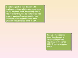 O trabalho poético para Bakhtin está inteiramente inter-relacionado ao contexto social,” O poeta, afinal, seleciona palavras não do dicionário, mas do contexto da vida onde as palavras foram embebidas e se impregnaram de julgamentos de valor” (Bakhtin, apoud Freitas, 1992, p. 127). Resolvo o meu poema Sob o silêncio neutro Das palavras perdidas Na paisagem dos signos. BOSI , O ser e o tempo da poesia. 