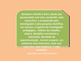 Qualquer método é bom, desde que apresentado com arte, conduzido  pela autocrítica  e enriquecido pela investigação e pela pesquisa científica; em resumo, o espírito de investigação pedagógica , hábitos de trabalho, alegria, disciplina consciente e, sobretudo, liberdade de experimentação , tornam propício  um ambiente mais interativo, mais real, mais vivo, mais dinâmico, E mais completo. http://www.seer.ufu.br/index.php 