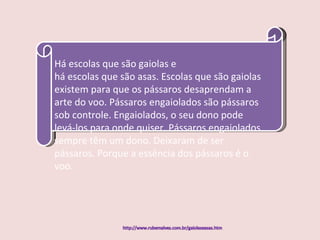Há escolas que são gaiolas e há escolas que são asas. Escolas que são gaiolas existem para que os pássaros desaprendam a arte do voo. Pássaros engaiolados são pássaros sob controle. Engaiolados, o seu dono pode levá-los para onde quiser. Pássaros engaiolados sempre têm um dono. Deixaram de ser pássaros. Porque a essência dos pássaros é o voo. 