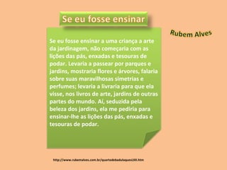 http://www.rubemalves.com.br/quartodebadulaquesLXX.htm Se eu fosse ensinar a uma criança a arte da jardinagem, não começaria com as lições das pás, enxadas e tesouras de podar. Levaria a passear por parques e jardins, mostraria flores e árvores, falaria sobre suas maravilhosas simetrias e perfumes; levaria a livraria para que ela visse, nos livros de arte, jardins de outras partes do mundo. Aí, seduzida pela beleza dos jardins, ela me pediria para ensinar-lhe as lições das pás, enxadas e tesouras de podar.  