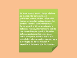 Se fosse ensinar a uma criança a beleza da música, não começaria com partituras, notas e pautas. Ouviríamos juntos  as melodias mais gostosas e lhe contaria sobre os instrumentos que fazem a música. Ai, encantada com a beleza da música, ela mesma me pediria que lhe ensinasse o mistério daquelas bolinhas pretas escritas sobre cinco linhas. Porque as bolinhas pretas e as cinco linhas são apenas ferramentas para a produção da  beleza musical. A experiência da beleza tem de vir antes. 