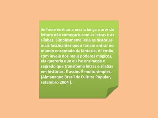 Se fosse ensinar a uma criança a arte da leitura não começaria com as letras e as sílabas. Simplesmente leria as histórias mais fascinantes que a fariam entrar no mundo encantado da fantasia. Aí então, com inveja dos meus poderes mágicos, ela quereria que eu lhe ensinasse o segredo que transforma letras e sílabas em histórias. É assim. É muito simples.  (Almanaque Brasil de Cultura Popular,  setembro 2004 ).  