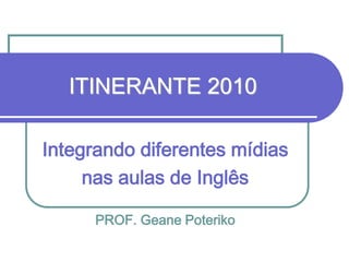 ITINERANTE 2010
Integrando diferentes mídias
nas aulas de Inglês
PROF. Geane Poteriko

 