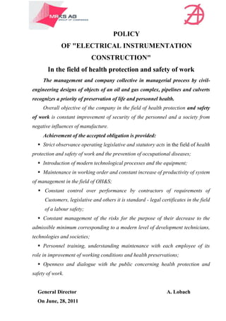 POLICY
              OF "ELECTRICAL INSTRUMENTATION
                              CONSTRUCTION"
       In the field of health protection and safety of work
     The management and company collective in managerial process by civil-
engineering designs of objects of an oil and gas complex, pipelines and culverts
recognizes a priority of preservation of life and personnel health.
     Overall objective of the company in the field of health protection and safety
of work is constant improvement of security of the personnel and a society from
negative influences of manufacture.
     Achievement of the accepted obligation is provided:
   Strict observance operating legislative and statutory acts in the field of health
protection and safety of work and the prevention of occupational diseases;
   Introduction of modern technological processes and the equipment;
   Maintenance in working order and constant increase of productivity of system
of management in the field of OH&S;
   Constant control over performance by contractors of requirements of
      Customers, legislative and others it is standard - legal certificates in the field
      of a labour safety;
   Constant management of the risks for the purpose of their decrease to the
admissible minimum corresponding to a modern level of development technicians,
technologies and societies;
   Personnel training, understanding maintenance with each employee of its
role in improvement of working conditions and health preservations;
   Openness and dialogue with the public concerning health protection and
safety of work.


  General Director                                                A. Lobach
  On June, 28, 2011
 