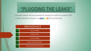 “PLUGGING THE LEAKS”
A thought initiative felt and prepared for bringing out reforms in present PDS
( Public Distribution System) via MANTHAN 2013 by the team:
RENAISSANCE
ANUJ MANTRI
UMESH PATEL
AYUSH MISHRA
VISHAL KUMAR PRASAD
MOHAMMED PARVEZ KHAN
 