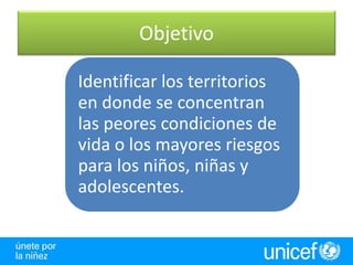 Objetivo

Identificar los territorios
en donde se concentran
las peores condiciones de
vida o los mayores riesgos
para los niños, niñas y
adolescentes.
 