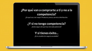 ¿Por qué van a comprarte a ti y no a la
competencia?
¿En qué vas a ser mejor? Producto, precio, servicio, distribución.
¿Y si no tengo competencia?
¿Estás seguro de que hay mercado potencial?
Y si tienes éxito...
¿Es tu modelo de negocio escalable?
 
