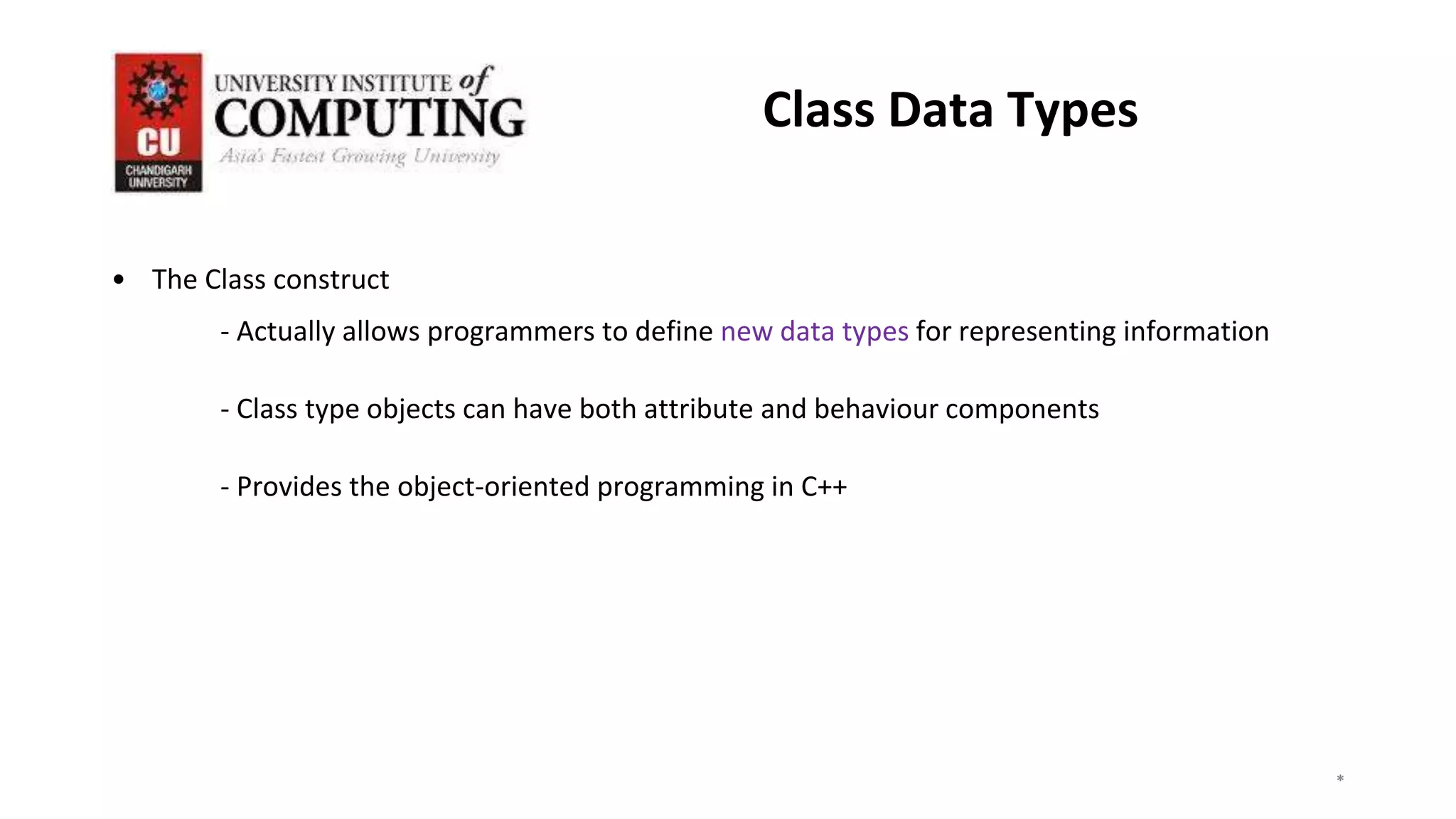 • The Class construct
- Actually allows programmers to define new data types for representing information
- Class type objects can have both attribute and behaviour components
- Provides the object-oriented programming in C++
*
*
*
3
Class Data Types
 