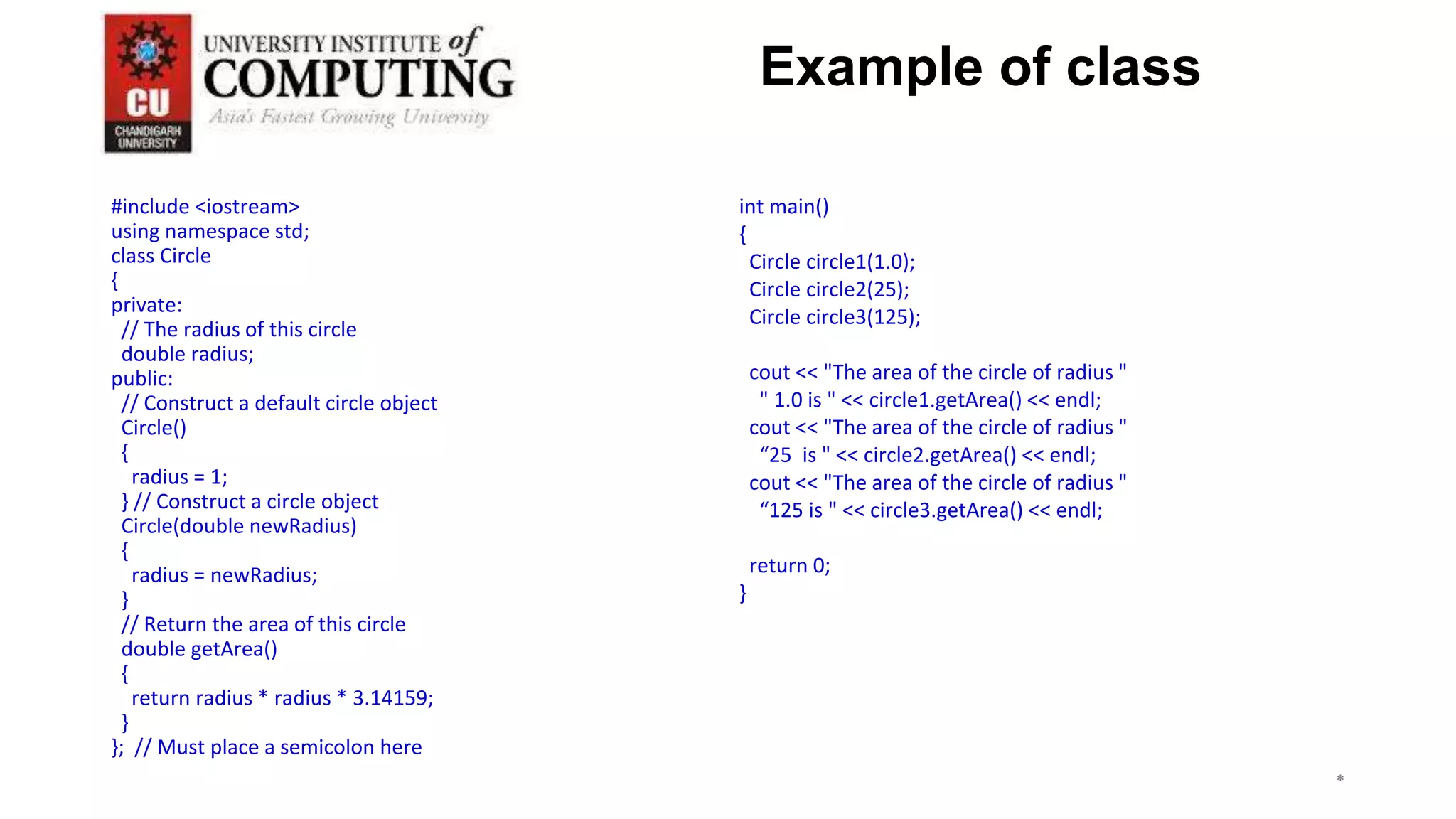 #include <iostream>
using namespace std;
class Circle
{
private:
// The radius of this circle
double radius;
public:
// Construct a default circle object
Circle()
{
radius = 1;
} // Construct a circle object
Circle(double newRadius)
{
radius = newRadius;
}
// Return the area of this circle
double getArea()
{
return radius * radius * 3.14159;
}
}; // Must place a semicolon here
int main()
{
Circle circle1(1.0);
Circle circle2(25);
Circle circle3(125);
cout << "The area of the circle of radius "
" 1.0 is " << circle1.getArea() << endl;
cout << "The area of the circle of radius "
“25 is " << circle2.getArea() << endl;
cout << "The area of the circle of radius "
“125 is " << circle3.getArea() << endl;
return 0;
}
*
*
*
3
Example of class
 