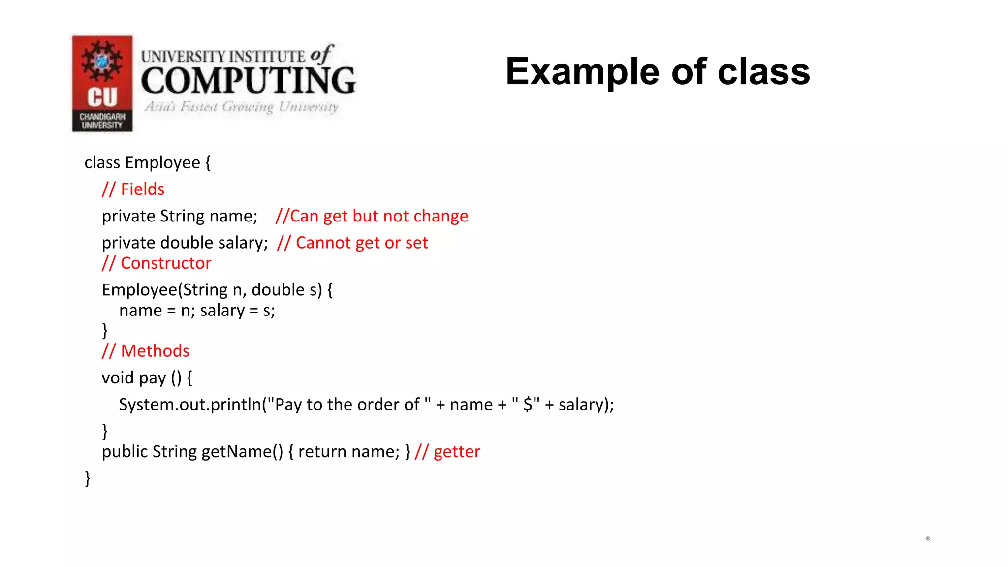 class Employee {
// Fields
private String name; //Can get but not change
private double salary; // Cannot get or set
// Constructor
Employee(String n, double s) {
name = n; salary = s;
}
// Methods
void pay () {
System.out.println("Pay to the order of " + name + " $" + salary);
}
public String getName() { return name; } // getter
}
*
*
*
3
Example of class
 