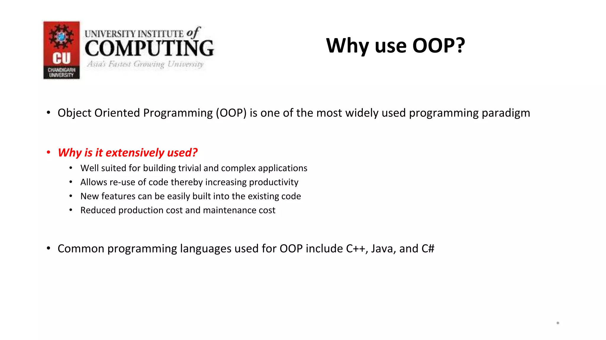 *
*
*
3
Why use OOP?
• Object Oriented Programming (OOP) is one of the most widely used programming paradigm
• Why is it extensively used?
• Well suited for building trivial and complex applications
• Allows re-use of code thereby increasing productivity
• New features can be easily built into the existing code
• Reduced production cost and maintenance cost
• Common programming languages used for OOP include C++, Java, and C#
 