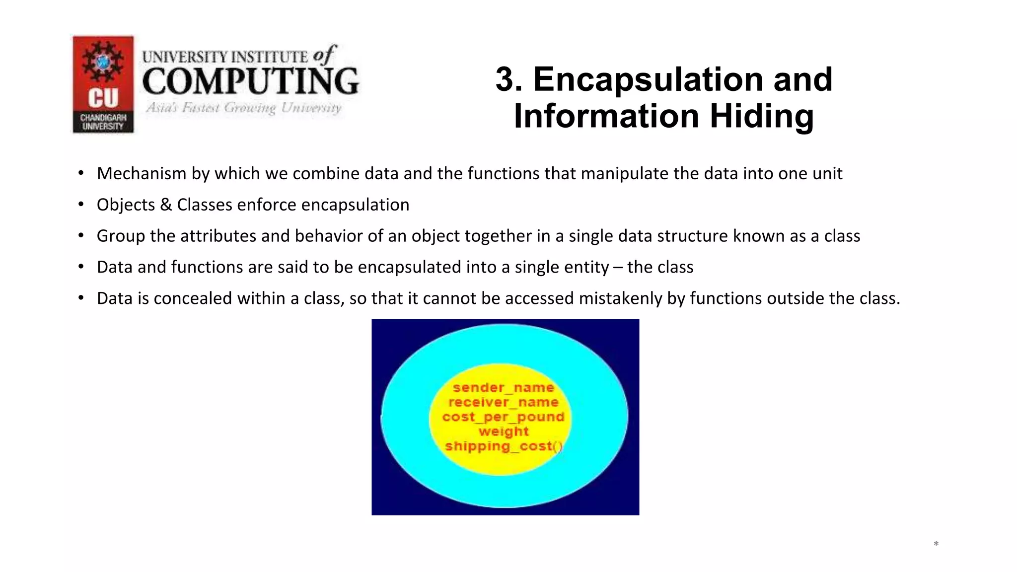 *
*
*
3
3. Encapsulation and
Information Hiding
• Mechanism by which we combine data and the functions that manipulate the data into one unit
• Objects & Classes enforce encapsulation
• Group the attributes and behavior of an object together in a single data structure known as a class
• Data and functions are said to be encapsulated into a single entity – the class
• Data is concealed within a class, so that it cannot be accessed mistakenly by functions outside the class.
 