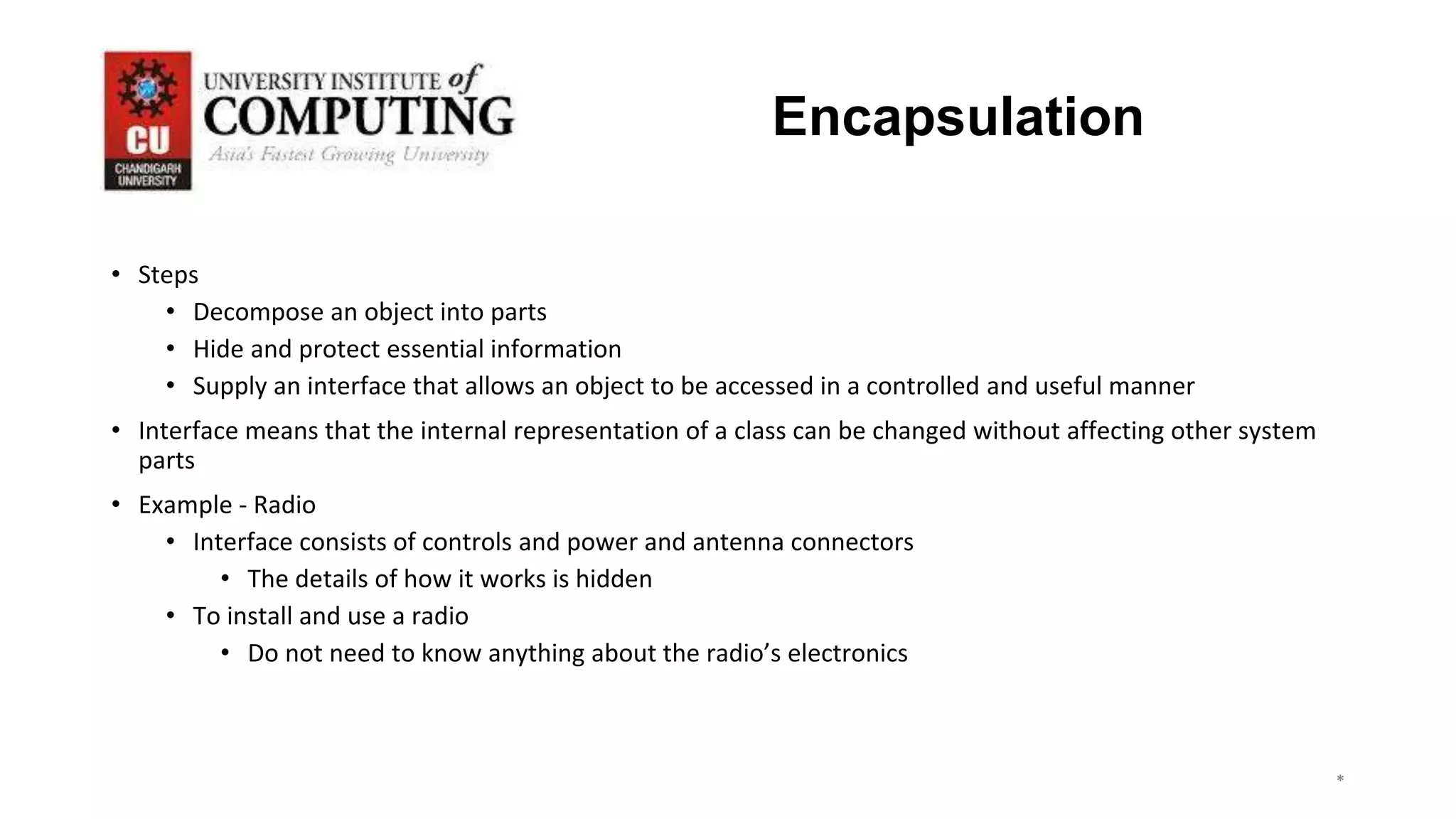 *
*
*
3
Encapsulation
• Steps
• Decompose an object into parts
• Hide and protect essential information
• Supply an interface that allows an object to be accessed in a controlled and useful manner
• Interface means that the internal representation of a class can be changed without affecting other system
parts
• Example - Radio
• Interface consists of controls and power and antenna connectors
• The details of how it works is hidden
• To install and use a radio
• Do not need to know anything about the radio’s electronics
 
