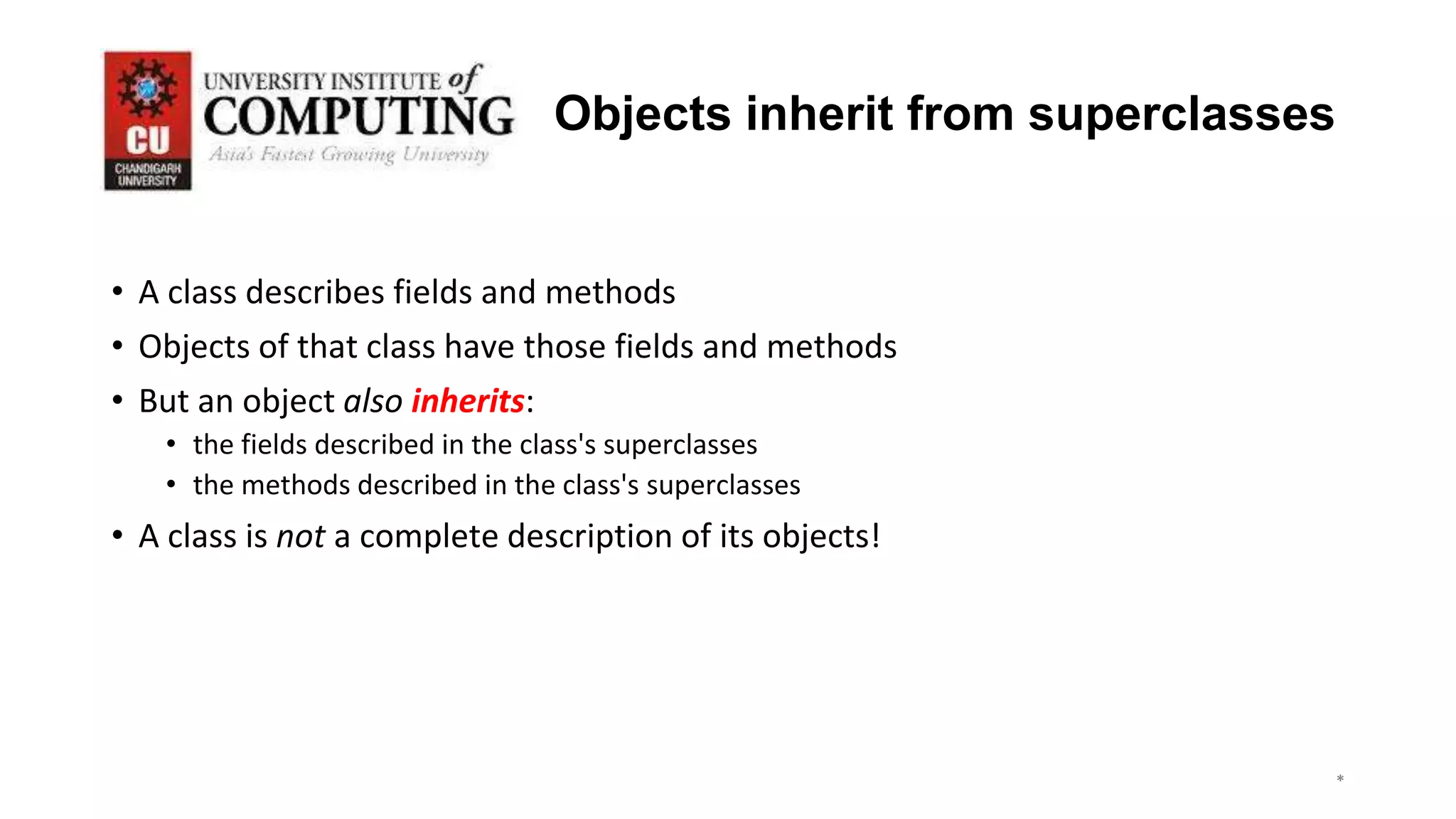 *
*
*
3
Objects inherit from superclasses
• A class describes fields and methods
• Objects of that class have those fields and methods
• But an object also inherits:
• the fields described in the class's superclasses
• the methods described in the class's superclasses
• A class is not a complete description of its objects!
 