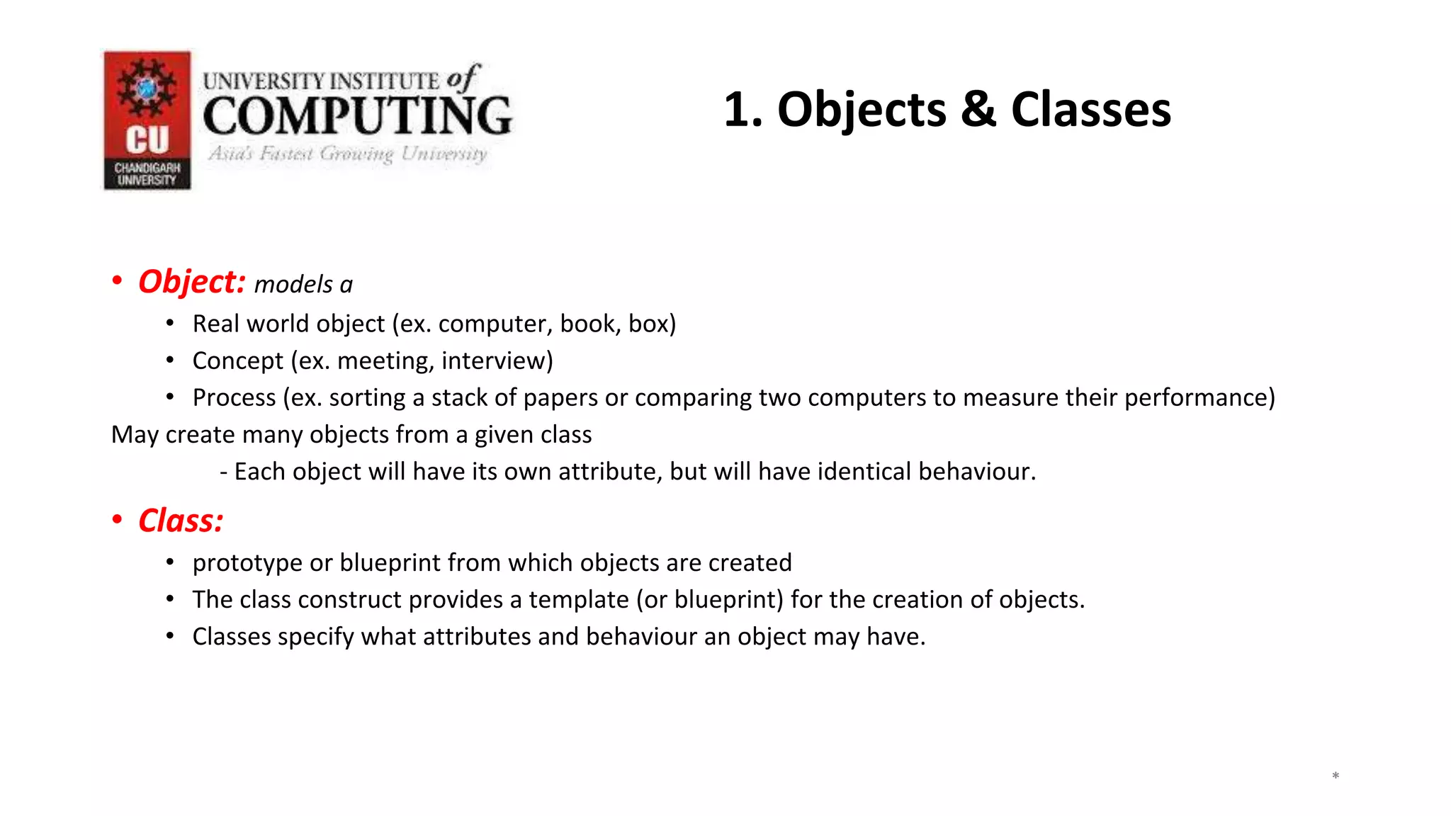 • Object: models a
• Real world object (ex. computer, book, box)
• Concept (ex. meeting, interview)
• Process (ex. sorting a stack of papers or comparing two computers to measure their performance)
May create many objects from a given class
- Each object will have its own attribute, but will have identical behaviour.
• Class:
• prototype or blueprint from which objects are created
• The class construct provides a template (or blueprint) for the creation of objects.
• Classes specify what attributes and behaviour an object may have.
*
*
*
3
1. Objects & Classes
 