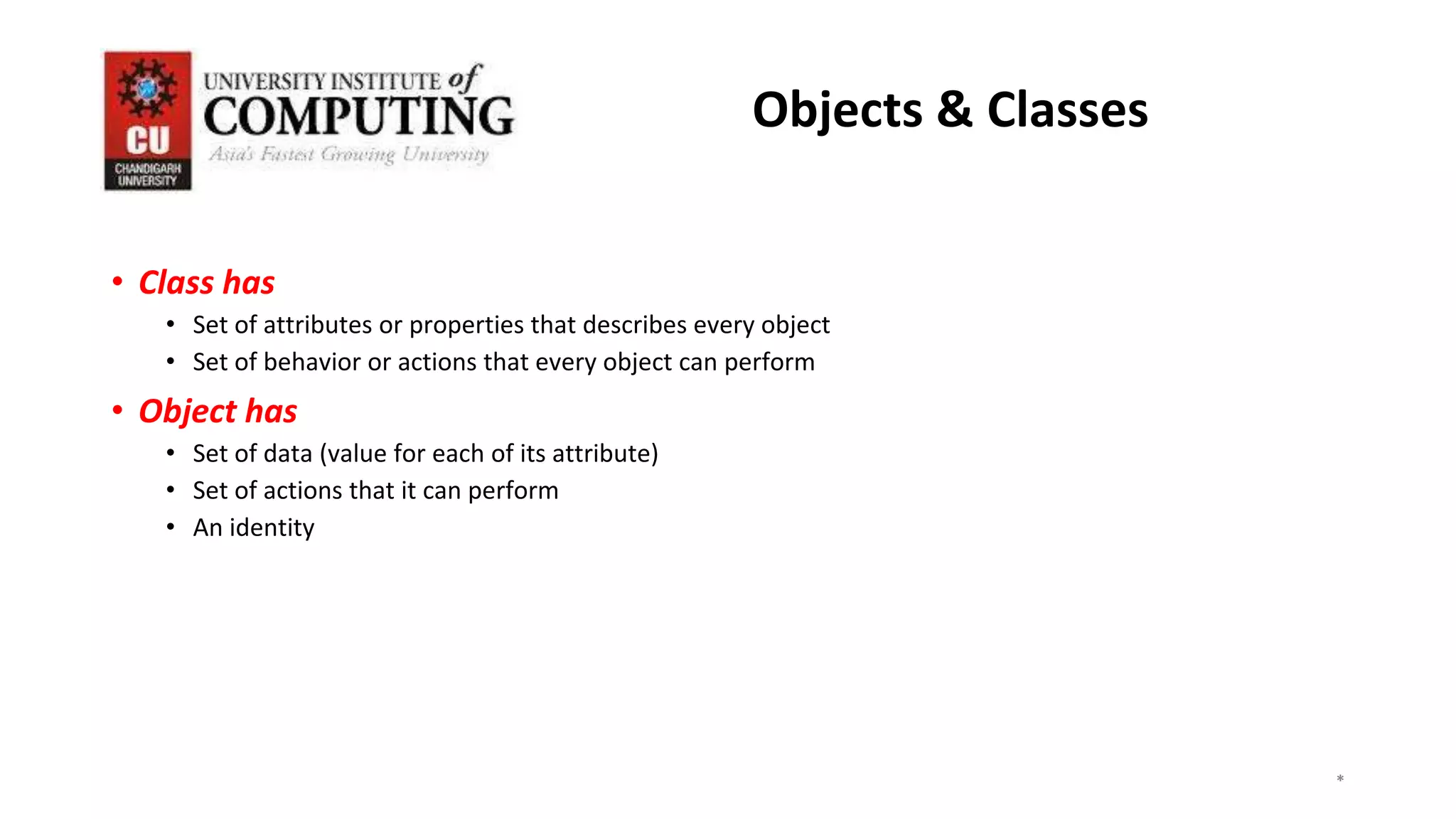 • Class has
• Set of attributes or properties that describes every object
• Set of behavior or actions that every object can perform
• Object has
• Set of data (value for each of its attribute)
• Set of actions that it can perform
• An identity
*
*
*
3
Objects & Classes
 