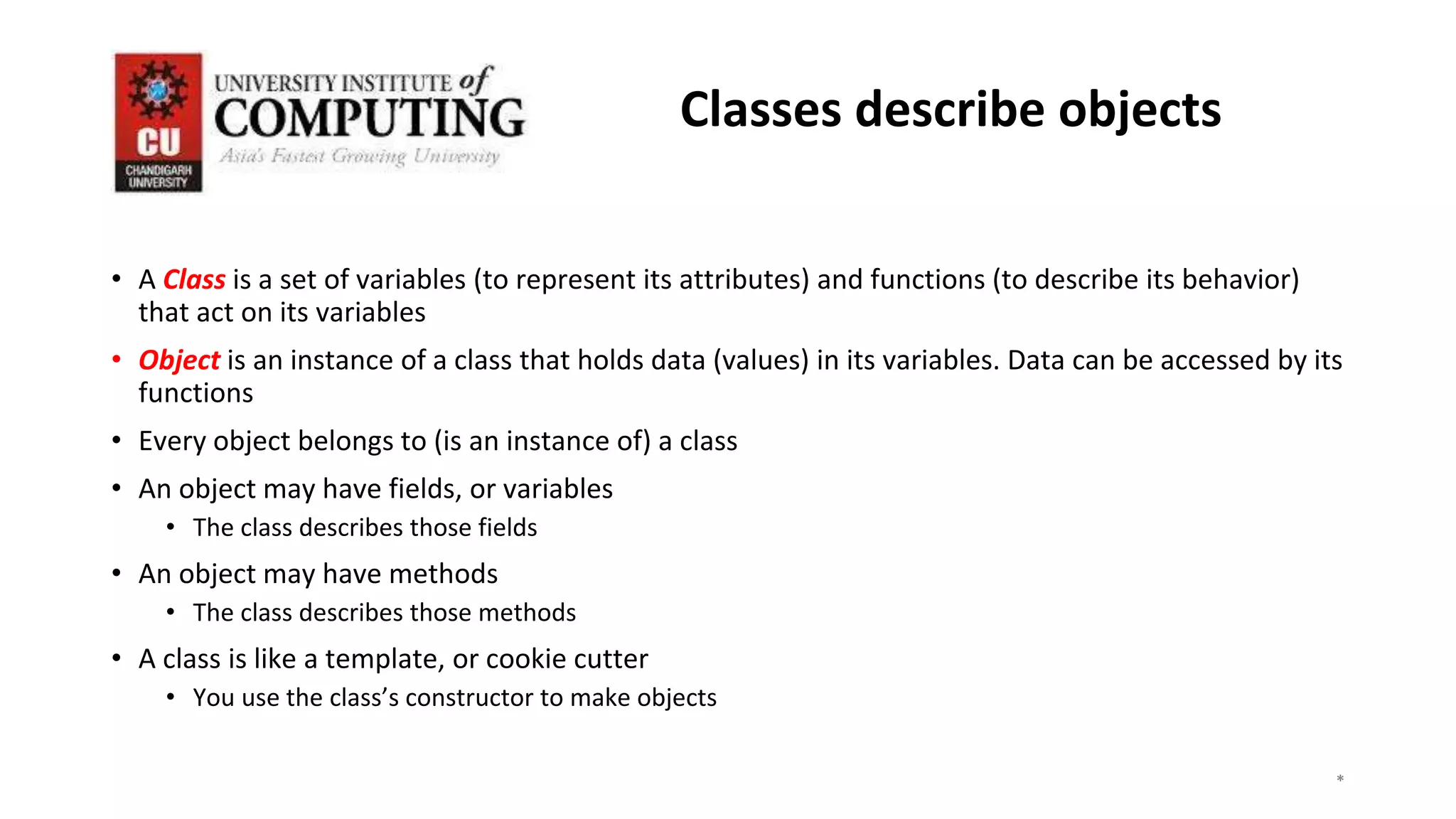 • A Class is a set of variables (to represent its attributes) and functions (to describe its behavior)
that act on its variables
• Object is an instance of a class that holds data (values) in its variables. Data can be accessed by its
functions
• Every object belongs to (is an instance of) a class
• An object may have fields, or variables
• The class describes those fields
• An object may have methods
• The class describes those methods
• A class is like a template, or cookie cutter
• You use the class’s constructor to make objects
*
*
*
3
Classes describe objects
 