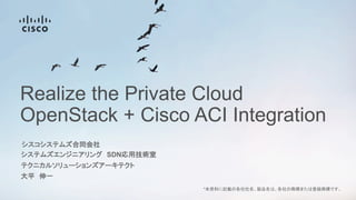 Realize the Private Cloud
OpenStack + Cisco ACI Integration
システムズエンジニアリング SDN応用技術室
大平 伸一
*本資料に記載の各社社名、製品名は、各社の商標または登録商標です。
テクニカルソリューションズアーキテクト
シスコシステムズ合同会社
 