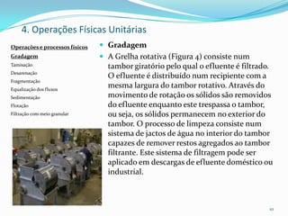 4. Operações Físicas Unitárias
 Gradagem
 A Grelha rotativa (Figura 4) consiste num
tambor giratório pelo qual o efluente é filtrado.
O efluente é distribuído num recipiente com a
mesma largura do tambor rotativo. Através do
movimento de rotação os sólidos são removidos
do efluente enquanto este trespassa o tambor,
ou seja, os sólidos permanecem no exterior do
tambor. O processo de limpeza consiste num
sistema de jactos de água no interior do tambor
capazes de remover restos agregados ao tambor
filtrante. Este sistema de filtragem pode ser
aplicado em descargas de efluente doméstico ou
industrial.
10
Operações e processos físicos
Gradagem
Tamisação
Desarenação
Fragmentação
Equalização dos fluxos
Sedimentação
Flotação
Filtração com meio granular
 