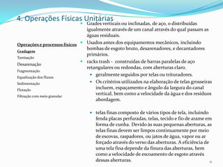  Grades verticais ou inclinadas, de aço, o distribuídas
igualmente através de um canal através do qual passam as
águas residuais.
 Usados antes dos equipamentos mecânicos, incluindo
bombas de esgoto bruto, desarenadores, e decantadores
primários.
 racks trash - construídas de barras paralelas de aço
retangulares ou redondas, com aberturas claro.
 geralmente seguidos por telas ou trituradores.
 Os critérios utilizados na elaboração de telas grosseiras
incluem, espaçamento e ângulo da largura do canal
vertical, bem como a velocidade da água e dos resíduos
abordagem.
 telas finas composto de vários tipos de tela, incluindo
fenda placas perfuradas, telas, tecido e fio de arame em
forma de cunha. Devido às suas pequenas aberturas, as
telas finas devem ser limpos continuamente por meio
de escovas, raspadores, ou jatos de água, vapor ou ar
forçado através do verso das aberturas. A eficiência de
uma tela fina depende da finura das aberturas, bem
como a velocidade de escoamento de esgoto através
dessas aberturas. 11
4. Operações Físicas Unitárias
Operações e processos físicos
Gradagem
Tamisação
Desarenação
Fragmentação
Equalização dos fluxos
Sedimentação
Flotação
Filtração com meio granular
 