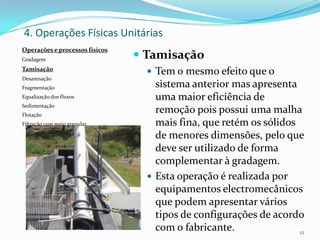  Tamisação
 Tem o mesmo efeito que o
sistema anterior mas apresenta
uma maior eficiência de
remoção pois possui uma malha
mais fina, que retém os sólidos
de menores dimensões, pelo que
deve ser utilizado de forma
complementar à gradagem.
 Esta operação é realizada por
equipamentos electromecânicos
que podem apresentar vários
tipos de configurações de acordo
com o fabricante. 12
4. Operações Físicas Unitárias
Operações e processos físicos
Gradagem
Tamisação
Desarenação
Fragmentação
Equalização dos fluxos
Sedimentação
Flotação
Filtração com meio granular
 