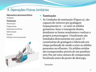  Tamisação
 As Unidades de tamisação (Figura 5), são
capazes de remover por gradagem
(espaçamento 6 – 10 mm) os sólidos
grosseiros, fazer o transporte destes,
desidratar as lamas resultantes e realizar a
própria armazenagem. Usualmente são
instalados directamente em canal. O
constituinte de gradagem é fabricado em
chapa perfurada de modo a reter os sólidos
presentes no efluente. Os sólidos retidos
são transportados através de um parafuso
sem-fim até uma câmara de compactação
localizada antes do ponto de descarga.
Tamisador
13
4. Operações Físicas Unitárias
Operações e processos físicos
Gradagem
Tamisação
Desarenação
Fragmentação
Equalização dos fluxos
Sedimentação
Flotação
Filtração com meio granular
 