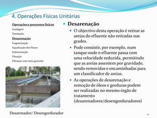 Operações e processos físicos
Gradagem
Tamisação
Desarenação
Fragmentação
Equalização dos fluxos
Sedimentação
Flotação
Filtração com meio granular
 Desarenação
 O objectivo desta operação é retirar as
areias do efluente não retiradas nas
grades.
 Pode consistir, por exemplo, num
tanque onde o efluente passa com
uma velocidade reduzida, permitindo
que as areias assentem por gravidade,
sendo removidas e encaminhadas para
um classificador de areias.
 As operações de desarenação e
remoção de óleos e gorduras podem
ser realizadas no mesmo órgão de
tratamento
(desarenadores/desengorduradores)
14
4. Operações Físicas Unitárias
Desarenador/ Desengordurador
 