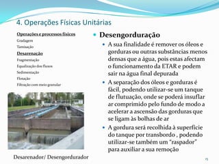 Operações e processos físicos
Gradagem
Tamisação
Desarenação
Fragmentação
Equalização dos fluxos
Sedimentação
Flotação
Filtração com meio granular
 Desengorduração
 A sua finalidade é remover os óleos e
gorduras ou outras substâncias menos
densas que a água, pois estas afectam
o funcionamento da ETAR e podem
sair na água final depurada
 A separação dos óleos e gorduras é
fácil, podendo utilizar-se um tanque
de flutuação, onde se poderá insuflar
ar comprimido pelo fundo de modo a
acelerar a ascensão das gorduras que
se ligam às bolhas de ar
 A gordura será recolhida à superfície
do tanque por transbordo , podendo
utilizar-se também um “raspador”
para auxiliar a sua remoção
15
4. Operações Físicas Unitárias
Desarenador/ Desengordurador
 