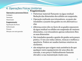  Fragmentação
 Pulverizar material flutuante na água residual.
Redução das dimensões dos sólidos em suspensão.
 Operação realizada nos trituradores, os quais são
instalados a jusante das grades ou em alternativa a
elas
 diferença entre eles no facto de as grades separarem
da água residual os sólidos em suspensão de maiores
dimensões, e os trituradores apenas reduzirem-lhes
as suas dimensões
 São instalados quando a gestão de grades seria pouco
prática. O seu uso reduz odores, moscas e melhora a
aparência. Podem ser usados laminas rotativas ou
oscilantes.
 são máquinas que exigem mais assistência do que
qualquer outro equipamento de uma obra-de-
entrada, o seu preço é habitualmente bastante
elevado e a sua manutenção muito cara.
16
4. Operações Físicas Unitárias
Operações e processos físicos
Gradagem
Tamisação
Desarenação
Fragmentação
Equalização dos fluxos
Sedimentação
Flotação
Filtração com meio granular
 