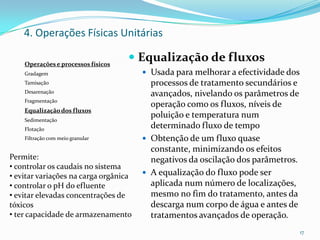  Equalização de fluxos
 Usada para melhorar a efectividade dos
processos de tratamento secundários e
avançados, nivelando os parâmetros de
operação como os fluxos, níveis de
poluição e temperatura num
determinado fluxo de tempo
 Obtenção de um fluxo quase
constante, minimizando os efeitos
negativos da oscilação dos parâmetros.
 A equalização do fluxo pode ser
aplicada num número de localizações,
mesmo no fim do tratamento, antes da
descarga num corpo de água e antes de
tratamentos avançados de operação.
17
Operações e processos físicos
Gradagem
Tamisação
Desarenação
Fragmentação
Equalização dos fluxos
Sedimentação
Flotação
Filtração com meio granular
4. Operações Físicas Unitárias
Permite:
• controlar os caudais no sistema
• evitar variações na carga orgânica
• controlar o pH do efluente
• evitar elevadas concentrações de
tóxicos
• ter capacidade de armazenamento
 