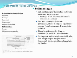  Sedimentação
 Sedimentação gravitacional de partículas
suspensas numa mistura.
 Produção de um efluente clarificado e de
uma lama concentrada
 Uso para a remoção da matéria
particulada, flocos biológicos e químicos
quando é usado processos de coagulação
química.
 Tipos de sedimentação: discreta,
floculenta, dificultada e compressão
 O tanque de sedimentação ou clarificador
tem três principais designs: Fluxo
horizontal; Contactos sólidos; Superfícies
inclinadas
19
Operações e processos físicos
Gradagem
Tamisação
Desarenação
Fragmentação
Equalização dos fluxos
Sedimentação
Flotação
Filtração com meio granular
4. Operações Físicas Unitárias
 