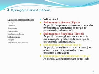  Sedimentação
► Sedimentação discreta (Tipo 1):
As partículas permanecem com dimensão
e velocidades constantes ao longo do
processo de sedimentação.
► Sedimentação floculenta (Tipo 2):
As partículas se aglomeram e aumenta
sua dimensão e velocidade ao longo do
processo de sedimentação.
► Sedimentação em zona (Tipo 3):
As partículas sedimentam em massa (i.e.,
adição de cal). As partículas ficam
próximas e interagem.
► Sedimentação por compressão (Tipo 4):
As partículas se compactam como lodo
20
Operações e processos físicos
Gradagem
Tamisação
Desarenação
Fragmentação
Equalização dos fluxos
Sedimentação
Flotação
Filtração com meio granular
4. Operações Físicas Unitárias
 