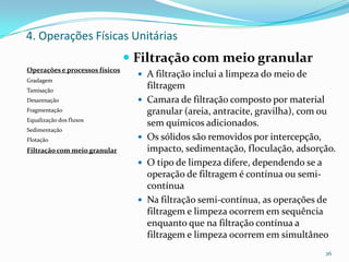  Filtração com meio granular
 A filtração inclui a limpeza do meio de
filtragem
 Camara de filtração composto por material
granular (areia, antracite, gravilha), com ou
sem químicos adicionados.
 Os sólidos são removidos por intercepção,
impacto, sedimentação, floculação, adsorção.
 O tipo de limpeza difere, dependendo se a
operação de filtragem é contínua ou semi-
contínua
 Na filtração semi-contínua, as operações de
filtragem e limpeza ocorrem em sequência
enquanto que na filtração contínua a
filtragem e limpeza ocorrem em simultâneo
26
Operações e processos físicos
Gradagem
Tamisação
Desarenação
Fragmentação
Equalização dos fluxos
Sedimentação
Flotação
Filtração com meio granular
4. Operações Físicas Unitárias
 