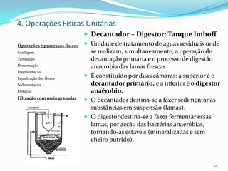  Decantador – Digestor: Tanque Imhoff
 Unidade de tratamento de águas residuais onde
se realizam, simultaneamente, a operação de
decantação primária e o processo de digestão
anaeróbia das lamas frescas
 É constituído por duas câmaras: a superior é o
decantador primário, e a inferior é o digestor
anaérobio.
 O decantador destina-se a fazer sedimentar as
substâncias em suspensão (lamas).
 O digestor destina-se a fazer fermentar essas
lamas, por acção das bactérias anaeróbias,
tornando-as estáveis (mineralizadas e sem
cheiro pútrido).
32
Operações e processos físicos
Gradagem
Tamisação
Desarenação
Fragmentação
Equalização dos fluxos
Sedimentação
Flotação
Filtração com meio granular
4. Operações Físicas Unitárias
 