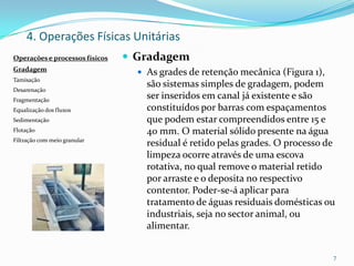 4. Operações Físicas Unitárias
 Gradagem
 As grades de retenção mecânica (Figura 1),
são sistemas simples de gradagem, podem
ser inseridos em canal já existente e são
constituídos por barras com espaçamentos
que podem estar compreendidos entre 15 e
40 mm. O material sólido presente na água
residual é retido pelas grades. O processo de
limpeza ocorre através de uma escova
rotativa, no qual remove o material retido
por arraste e o deposita no respectivo
contentor. Poder-se-á aplicar para
tratamento de águas residuais domésticas ou
industriais, seja no sector animal, ou
alimentar.
7
Operações e processos físicos
Gradagem
Tamisação
Desarenação
Fragmentação
Equalização dos fluxos
Sedimentação
Flotação
Filtração com meio granular
 