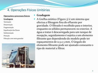 4. Operações Físicas Unitárias
 Gradagem
 A Grelha estática (Figura 3) é um sistema que
efectua a filtragem fina do efluente por
gravidade. O filtrado é recolhido para o interior,
enquanto os sólidos permanecem no exterior. A
água a tratar é descarregada para um tanque de
recepção, seguidamente é sujeita a um elemento
filtrante que dependendo do modelo pode ter
espaçamentos de 0,5 a 3 mm. O ângulo do
elemento filtrante pode ser ajustado consoante o
tipo de material a filtrar.
9
Operações e processos físicos
Gradagem
Tamisação
Desarenação
Fragmentação
Equalização dos fluxos
Sedimentação
Flotação
Filtração com meio granular
 