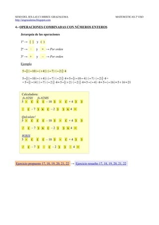 SESO DEL IES LAS CUMBRES. GRAZALEMA                                          MATEMÁTICAS 2º ESO
http://iesgrazalema.blogspot.com

4.- OPERACIONES COMBINADAS CON NÚMEROS ENTEROS

   Jerarquía de las operaciones

   1º → [ ]     y ( )

   2º →    ∙   y    ÷ → Por orden

   3º → +      y    – → Por orden

   Ejemplo

    5−[−10−4 :−7·−2]· 4

    5−[−10−4 :−7·−2]· 4=5−[−10−4:−7· −2]· 4 =
    = 5−[−14 :−7·−2] · 4=5−[2·−2]· 4=5−−4 · 4=5−−16=516=21


    Calculadora:
     fx-82SX fx-82MS
    5 - ( ( ( – 10 )              -       ( +4 )    )

     :    ( –7 ) x       ( –2 )       ) x 4 =

    Qalculate!
    5 - ( (         ( – 10 )      -       ( +4 )    )

     /    ( –7 ) x       ( –2 )       ) x 4 =

    WIRIS
    5 - (       (   ( – 10 )      -       ( +4 )    )

     /    ( –7 )     ∙   ( –2 )       )     ∙ 4 =




Ejercicio propuesto 17, 18, 19, 20, 21, 22 → Ejercicio resuelto 17, 18, 19, 20, 21, 22
 