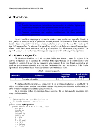  Programación orientada a objetos con Java                                                      43



4. Operadores

        Objetivos:
          a) Describir los operadores (aritméticos, incrementales, de relación, lógicos y de
               asignación) y los tipos de dato primitivos sobre los que actúan
          b) Evaluar expresiones que empleen datos primitivos, operadores y paréntesis
          c) Construir expresiones que empleen combinaciones de datos primitivos,
               operadores y paréntesis

        Un operador lleva a cabo operaciones sobre uno (operador unario), dos (operador binario) o
tres (operador ternario) datos u operandos de tipo primitvo devolviendo un valor determinado
también de un tipo primitivo. El tipo de valor devuelto tras la evaluación depende del operador y del
tipo de los operandos. Por ejemplo, los operadores aritméticos trabajan con operandos numéricos,
llevan a cabo operaciones aritméticas básicas y devuelven el valor numérico correspondiente. Los
operadores se pueden clasificar en distintos grupos según se muestra en los siguientes apartados.

4.1. Operador asignación
        El operador asignación, =, es un operador binario que asigna el valor del término de la
derecha al operando de la izquierda. El operando de la izquierda suele ser el identificador de una
variable. El término de la derecha es, en general, una expresión de un tipo de dato compatible; en
particular puede ser una constante u otra variable. Como caso particular, y a diferencia de los demás
operadores, este operador no se evalúa devolviendo un determinado valor.
                                    Tabla 4.1 Operador asignación
                                                                 Ejemplo de          Resultado del
  Operador                     Descripción
                                                                  expresión            ejemplo
       =       Operador asignación                            n = 4                 n vale 4

       No debe confundirse el operador asignación (=) con el operador relacional de igualdad (==)
que se verá más adelante. Además Java dispone de otros operadores que combinan la asignación con
otras operaciones (operadores aritméticos combinados).
       En el siguiente código se muestran algunos ejemplos de uso del operador asignación con
datos de distintos tipos:

/**
 * Demostracion del operador asignacion
 * A. Garcia-Beltran - Abril, 2008
 */
public class opAsignacion {
   public static void main(String[] args) {
      int i,j;
      double x;
      char c;
      boolean b;
      String s;
      i = 15;
      j = i;
      x = 12.345;
      c = 'A';
      b = false;
      s = "Hola";
 