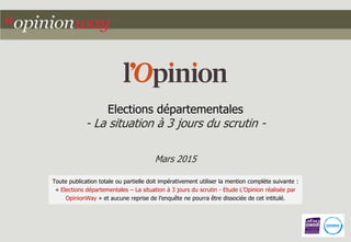 Elections départementales
- La situation à 3 jours du scrutin -
Mars 2015
Toute publication totale ou partielle doit impérativement utiliser la mention complète suivante :
« Elections départementales – La situation à 3 jours du scrutin - Etude L’Opinion réalisée par
OpinionWay » et aucune reprise de l’enquête ne pourra être dissociée de cet intitulé.
 