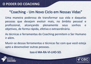 O PODER DO COACHING

“Coaching - Um Novo Ciclo em Nossas Vidas”
Uma maneira poderosa de transformar sua vida e daquelas
pessoas que desejam evoluir mais, no âmbito pessoal e
profissional, alcançando plenamente seus sonhos e
objetivos, de forma rápida, efetiva e extraordinária.

As técnicas e ferramentas do Coaching permitem o Ser Humano
ir além.
Munir-se dessas ferramentas e técnicas faz com que você esteja
apto a desenvolver outras pessoas.
Isso é MA-RA-VI-LHO-SO.

 